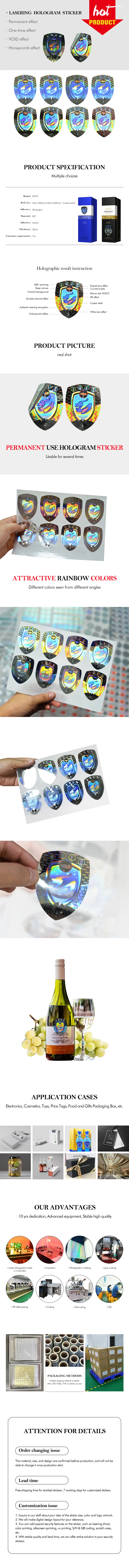 Personalised Holographic Stickers are the LASERING HOLOGRAM STICKER: the picture display_Permanent effect, One-time effect, VOID effect, Honeycomb effect. PRODUCT SPECIFICATION Multiple choices Brand: ZOLO Roll size: 20mmX30mm/25mmX25mm (customized) Adhesive: Strong glue Material: PET Adhesive: Acrylic Thickness: 25µm requirement: Holographic result instruction 360° zooming Deep canvas Colorful background Double-channel effect Authentic lasering encryption Embossment effect Fresnel lens effect Curvature texts Micron text "ZOLO 3D effect Crystal relief White lens effect  PRODUCT PICTURE real shot PERMANENT USE HOLOGRAM STICKER Usable for several times ATTRACTIVE RAINBOW COLORS Different colors seen from different angles 6000 Carrawong Estate CHU Electronics, Cosmetics, Toys, Price Tags, Food and Gifts Packaging Box, etc. GIVEN APPLICATION CASES OUR ADVANTAGES 10 yrs dedication, Advanced equipment, Stable high quality Laser Lithography made in Colombia Imposition Holographic molding v glue coating VPS offset ploting Coding Die-cuttling VQC PACKAGING METHODS Multiple shipping methods available DHL, UPS, FedEx, TNT, by Airlines, by sea ATTENTION FOR DETAILS Order changing issue The material, size, and design are confirmed before production, and will not be able to change it once production start. Lead time Free shipping time for stocked stickers, 7 working days for customized stickers. Customization issue 1. Inquiry to our staff about your idea of the sitcker size, color and logo artwork. 2. We will make digital design layout for your reference. 3. You can add special security features on the sticker, such as lasering shoot, color printing, silkscreen sprinting, uv printing, S/N & QR coding, scratch area, etc. 4. With stable quality and lead time, we can offer entire solution to your security stickers.
